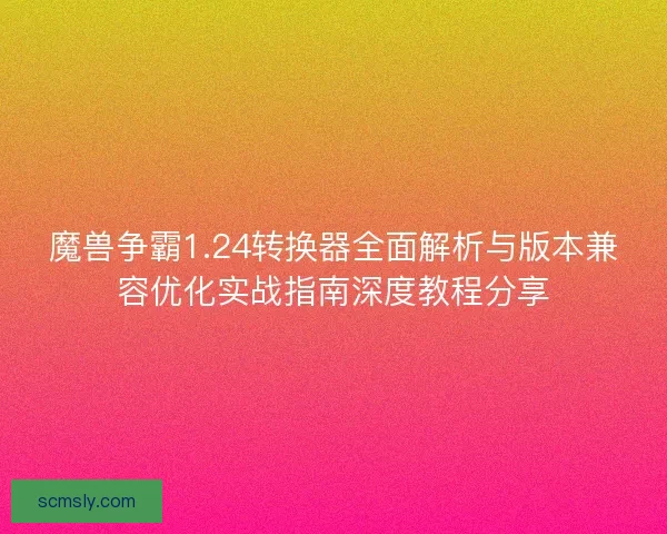 魔兽争霸1.24转换器全面解析与版本兼容优化实战指南深度教程分享