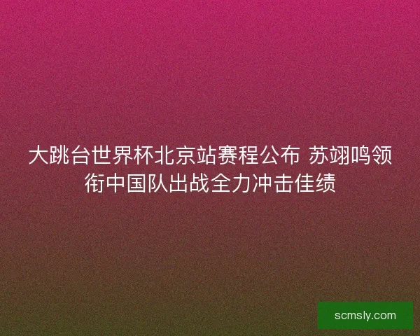 大跳台世界杯北京站赛程公布 苏翊鸣领衔中国队出战全力冲击佳绩