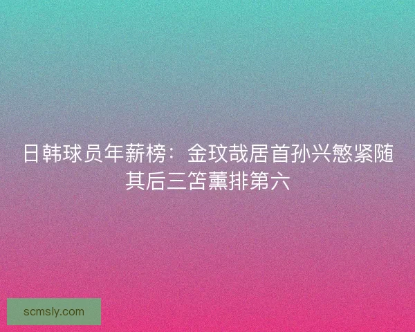 日韩球员年薪榜：金玟哉居首孙兴慜紧随其后三笘薰排第六
