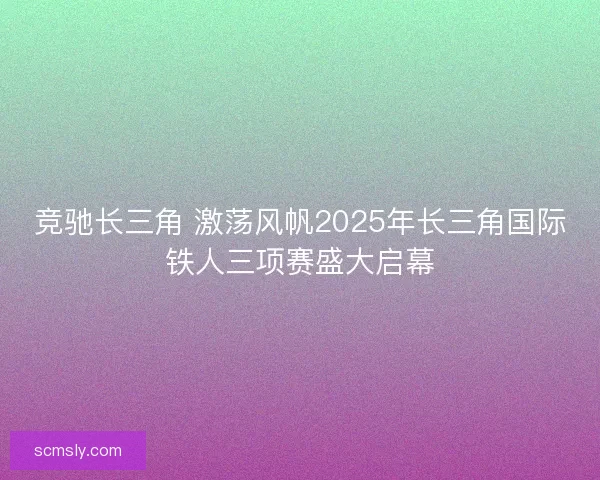 竞驰长三角 激荡风帆2025年长三角国际铁人三项赛盛大启幕