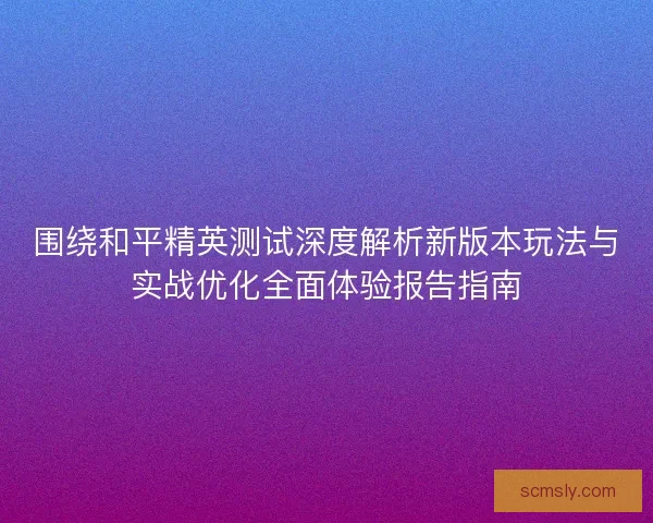 围绕和平精英测试深度解析新版本玩法与实战优化全面体验报告指南
