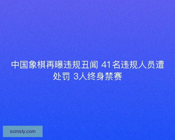 中国象棋再曝违规丑闻 41名违规人员遭处罚 3人终身禁赛